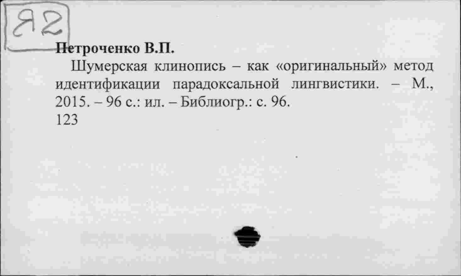 ﻿<Я2
Петроченко В.П.
Шумерская клинопись - как «оригинальный» метод идентификации парадоксальной лингвистики. - М., 2015. - 96 с.: ил. - Библиогр.: с. 96.
123